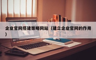黄冈企业官网搭建策略网站（建立企业官网的作用）