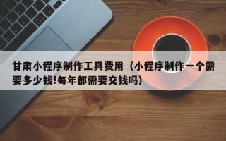黄冈甘肃小程序制作工具费用（小程序制作一个需要多少钱!每年都需要交钱吗）