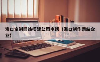 黄冈海口定制网站搭建公司电话（海口制作网站企业）