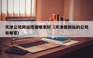 黄冈天津公司网站搭建哪家好（天津做网站的公司有哪家）