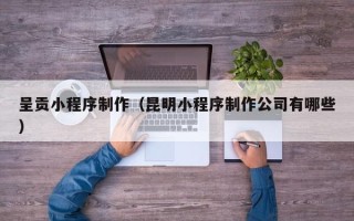 黄冈呈贡小程序制作（昆明小程序制作公司有哪些）