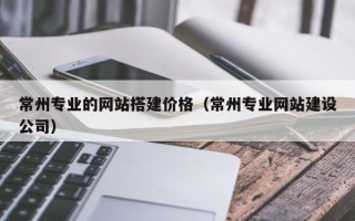 黄冈常州专业的网站搭建价格（常州专业网站建设公司）