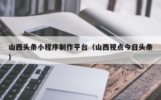 黄冈山西头条小程序制作平台（山西视点今日头条）